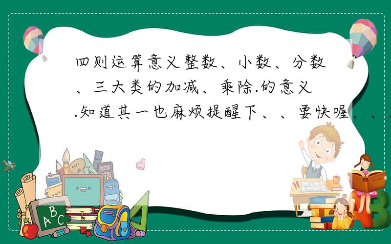 四则运算意义整数、小数、分数、三大类的加减、乘除.的意义.知道其一也麻烦提醒下、、要快喔、、、简要并且准确.了 、