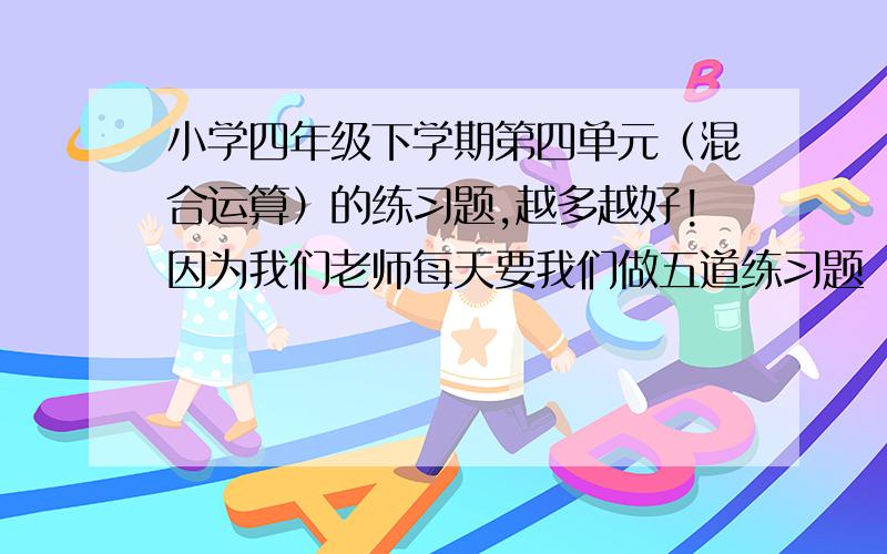 小学四年级下学期第四单元（混合运算）的练习题,越多越好!因为我们老师每天要我们做五道练习题