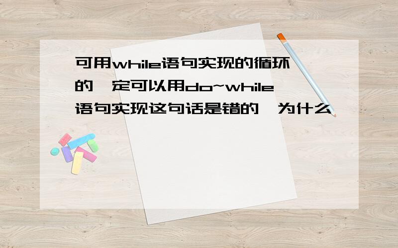 可用while语句实现的循环的一定可以用do~while语句实现这句话是错的,为什么