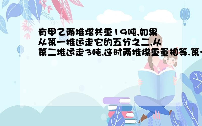 有甲乙两堆煤共重19吨,如果从第一堆运走它的五分之二,从第二堆运走3吨,这时两堆煤重量相等.第一堆煤原有多少吨?