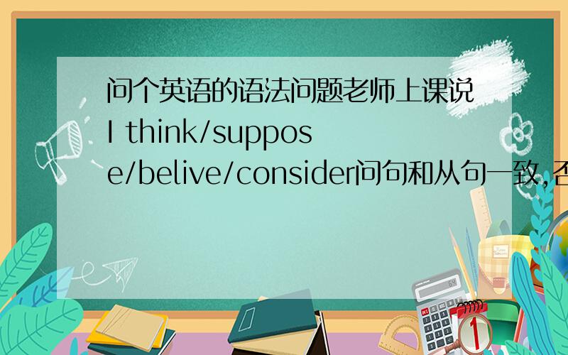 问个英语的语法问题老师上课说I think/suppose/belive/consider问句和从句一致,否定前移,能给我讲讲并举个例子吗