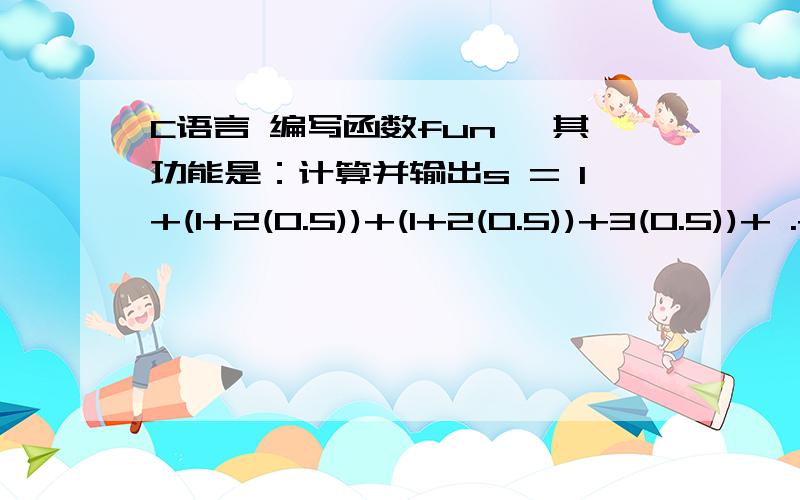 C语言 编写函数fun ,其功能是：计算并输出s = 1+(1+2(0.5))+(1+2(0.5))+3(0.5))+ .+(1+2(0.5)+3(0.5)+.n(0.5))double fun(int n){int l; double =1.0 ,p = 1.0;for(i=2;i