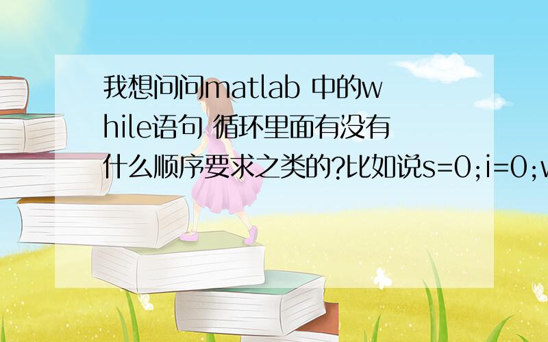 我想问问matlab 中的while语句 循环里面有没有什么顺序要求之类的?比如说s=0;i=0;while s