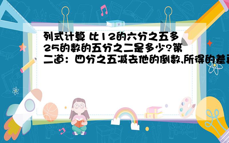 列式计算 比12的六分之五多25的数的五分之二是多少?第二道：四分之五减去他的倒数,所得的差再乘六分之五,积是多少?