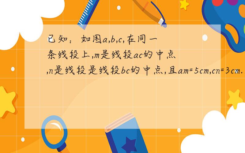 已知：如图a,b,c,在同一条线段上,m是线段ac的中点,n是线段是线段bc的中点,且am=5cm,cn=3cm.求线段a b的长.