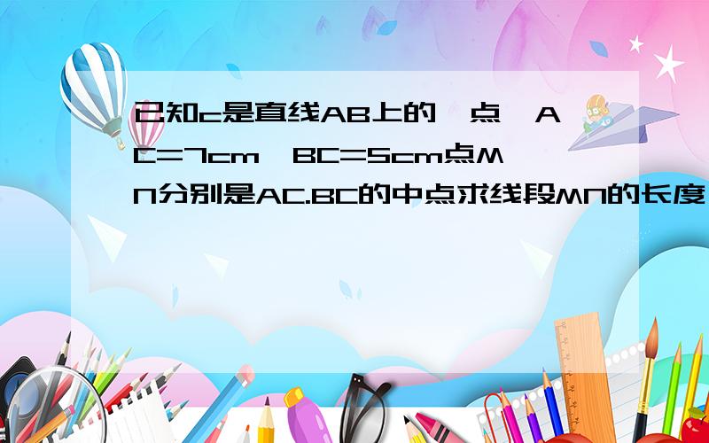 已知c是直线AB上的一点,AC=7cm,BC=5cm点MN分别是AC.BC的中点求线段MN的长度,