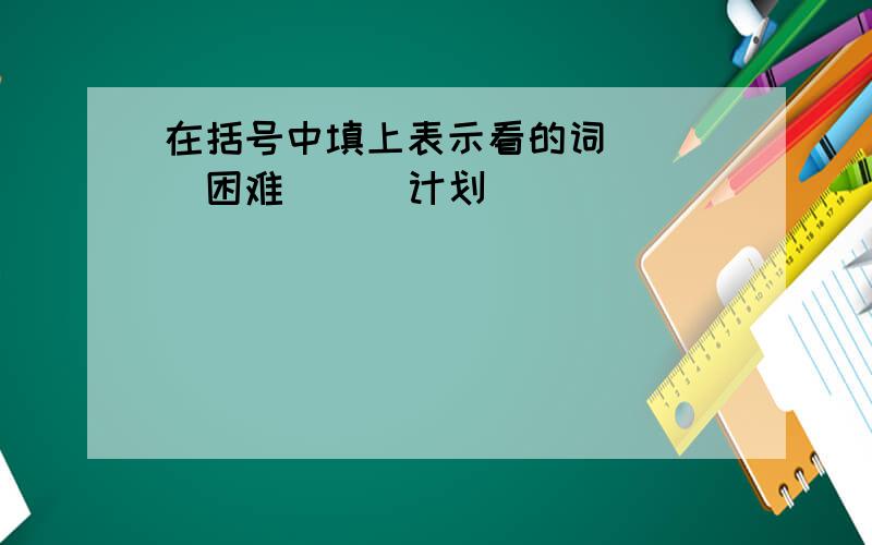 在括号中填上表示看的词 （ ）困难 （ ）计划