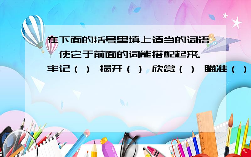 在下面的括号里填上适当的词语,使它于前面的词能搭配起来.牢记（） 揭开（） 欣赏（） 瞄准（） 打消（） 倾诉（） 倾注（） 宽恕（） 写近义词。消逝（） 闪烁（） 渐渐（） 摇曳（）