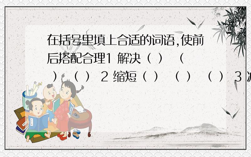 在括号里填上合适的词语,使前后搭配合理1 解决（ ） （ ） （ ） 2 缩短（ ） （ ） （ ） 3 减轻（ ） （ ） （ ） 要前后搭配合理