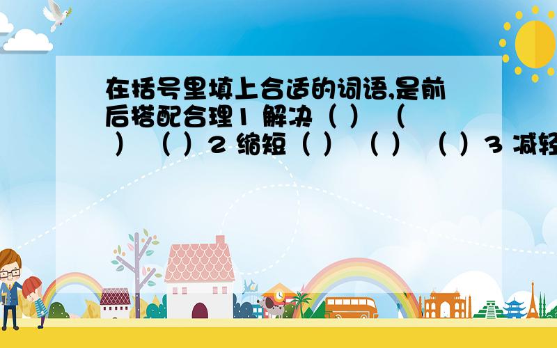 在括号里填上合适的词语,是前后搭配合理1 解决（ ） （ ） （ ）2 缩短（ ） （ ） （ ）3 减轻（ ） （ ） （ ） 要前后搭配合理(⊙_⊙)?