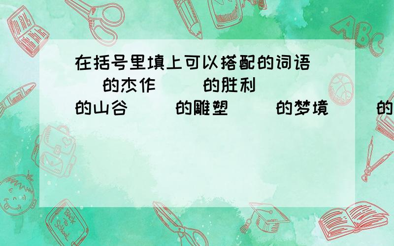 在括号里填上可以搭配的词语( )的杰作( )的胜利( )的山谷( )的雕塑( )的梦境( )的火焰愉快地( )悲伤地( )深情地( )气势汹汹地( )深入地( )小心翼翼地( )擎着( )举着( )托着( )蒸着( )握着( )飘着( )