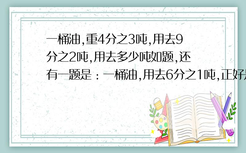 一桶油,重4分之3吨,用去9分之2吨,用去多少吨如题,还有一题是：一桶油,用去6分之1吨,正好是这桶油的9分之2.这桶油共重多少吨?感激不尽.急..