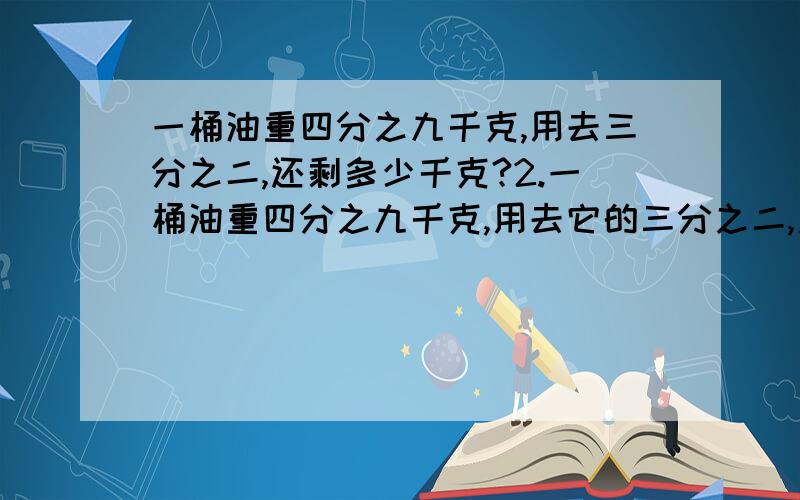 一桶油重四分之九千克,用去三分之二,还剩多少千克?2.一桶油重四分之九千克,用去它的三分之二,用去多少千克?还剩多少千克?