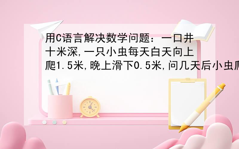 用C语言解决数学问题：一口井十米深,一只小虫每天白天向上爬1.5米,晚上滑下0.5米,问几天后小虫爬出井?要具体程序.