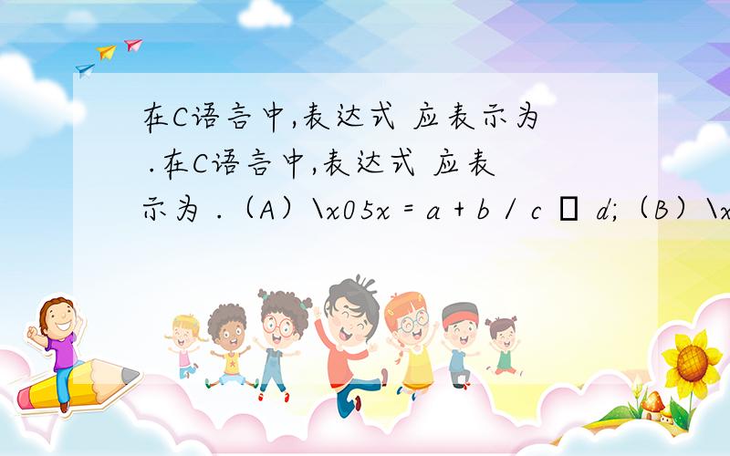 在C语言中,表达式 应表示为 .在C语言中,表达式 应表示为 .（A）\x05x = a + b / c – d;（B）\x05x = a + b / (c – d);（C）\x05x = (a + b) / (c – d); （D）x = (a + b) / c – d;