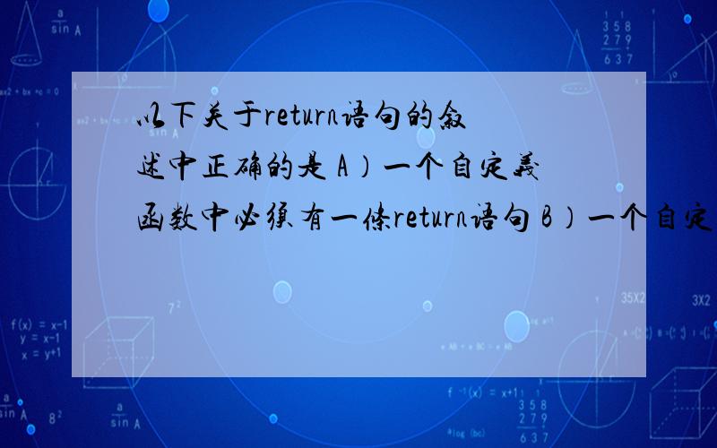 以下关于return语句的叙述中正确的是 A）一个自定义函数中必须有一条return语句 B）一个自定义函数中可以