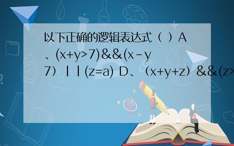 以下正确的逻辑表达式（ ）A、(x+y>7)&&(x-y7）||(z=a) D、（x+y+z）&&(z>=0)