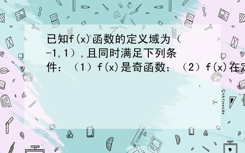 已知f(x)函数的定义域为（-1,1）,且同时满足下列条件：（1）f(x)是奇函数；（2）f(x)在定义域上单调递...已知f(x)函数的定义域为（-1,1）,且同时满足下列条件：（1）f(x)是奇函数；（2）f(x)在