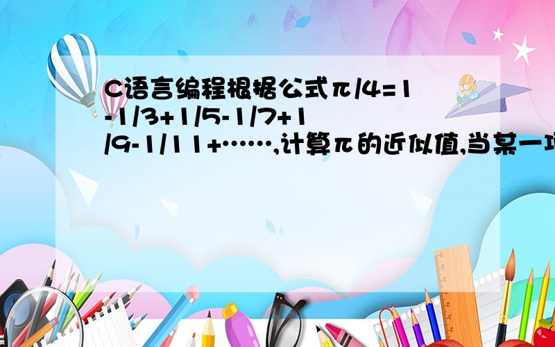 C语言编程根据公式π/4=1-1/3+1/5-1/7+1/9-1/11+……,计算π的近似值,当某一项的值小于0.000001为止.谢!