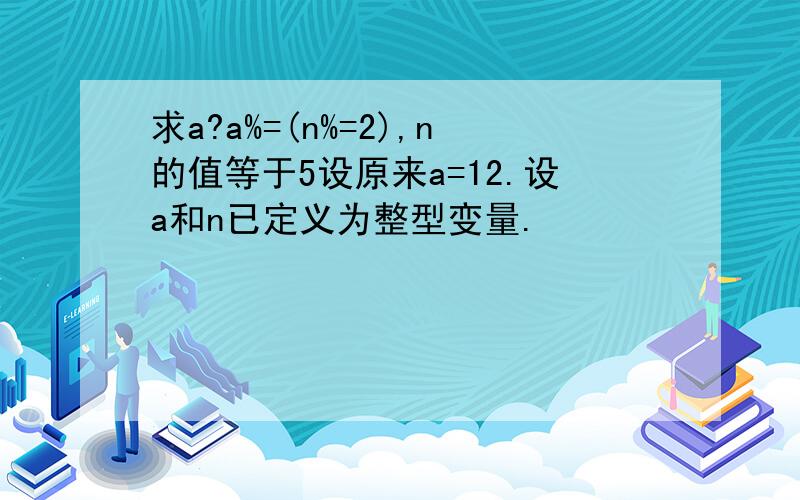 求a?a%=(n%=2),n的值等于5设原来a=12.设a和n已定义为整型变量.