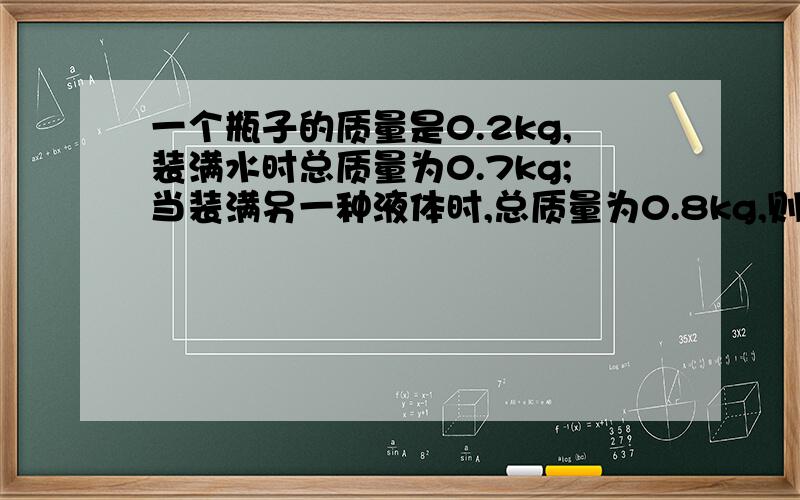 一个瓶子的质量是0.2kg,装满水时总质量为0.7kg;当装满另一种液体时,总质量为0.8kg,则：（1）求此液体的密度；（2）若用这个瓶子装密度为0.9g/cm³的煤油,求最多可装多少kg的煤油?