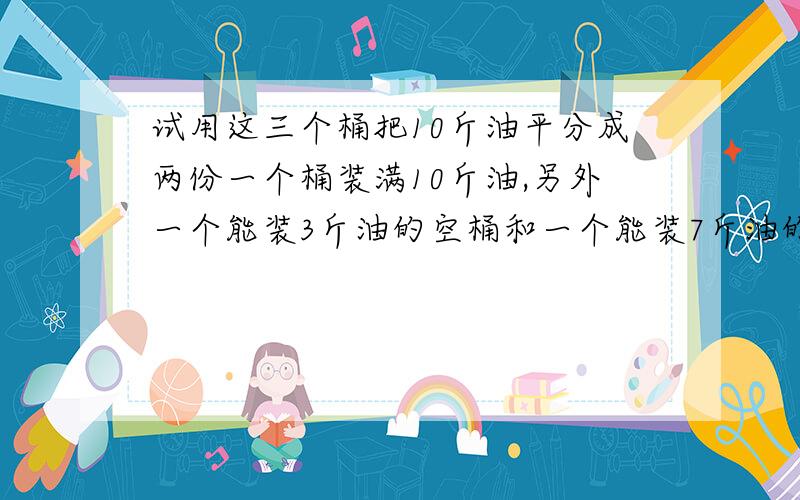 试用这三个桶把10斤油平分成两份一个桶装满10斤油,另外一个能装3斤油的空桶和一个能装7斤油的空桶.