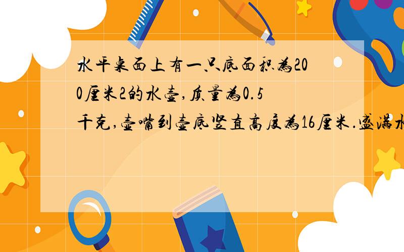 水平桌面上有一只底面积为200厘米2的水壶,质量为0.5千克,壶嘴到壶底竖直高度为16厘米．盛满水后,水的质量为2.5千克,壶的厚度不计．求：①水对壶底的压强和压力； ②壶对桌面的压力和压