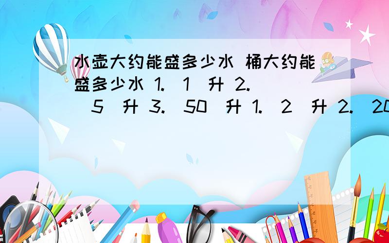 水壶大约能盛多少水 桶大约能盛多少水 1.（1）升 2.（5）升 3.（50）升 1.（2）升 2.（20）升 3.（200）升盆大约能盛多少水?1.（10）升 2.（20）升 3.（30升）           1.饭碗的容量是多少毫升