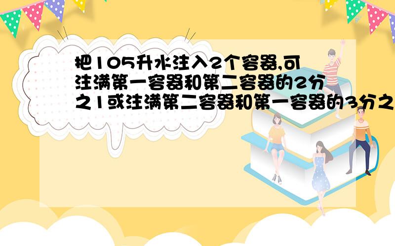 把105升水注入2个容器,可注满第一容器和第二容器的2分之1或注满第二容器和第一容器的3分之1,每个容器的体积各是多少升