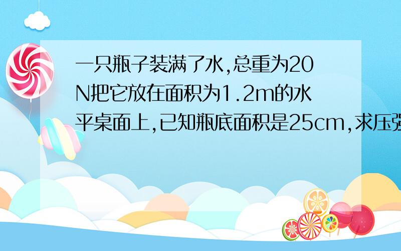 一只瓶子装满了水,总重为20N把它放在面积为1.2m的水平桌面上,已知瓶底面积是25cm,求压强