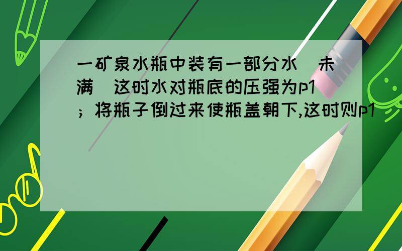 一矿泉水瓶中装有一部分水（未满）这时水对瓶底的压强为p1；将瓶子倒过来使瓶盖朝下,这时则p1_____ p2（填> < 或=)