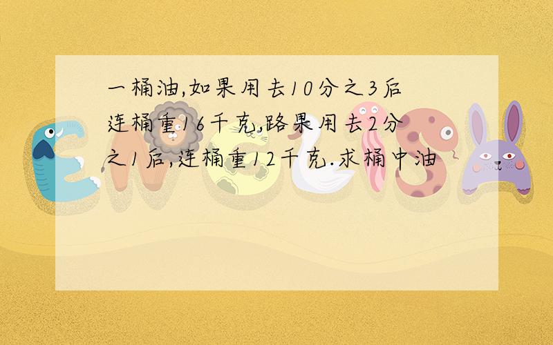 一桶油,如果用去10分之3后连桶重16千克,路果用去2分之1后,连桶重12千克.求桶中油