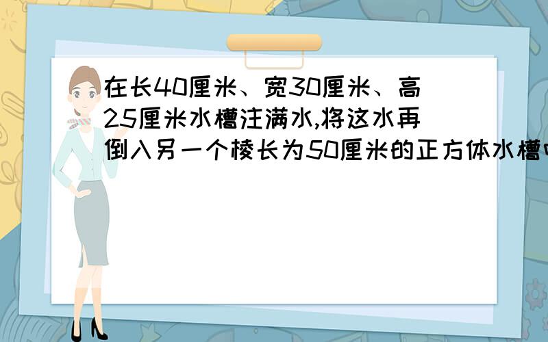 在长40厘米、宽30厘米、高25厘米水槽注满水,将这水再倒入另一个棱长为50厘米的正方体水槽中,水深多少厘