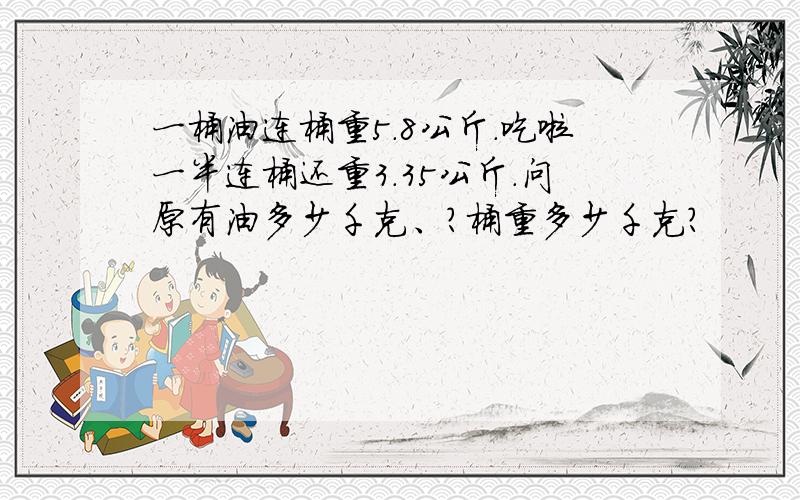 一桶油连桶重5.8公斤.吃啦一半连桶还重3.35公斤.问原有油多少千克、?桶重多少千克?