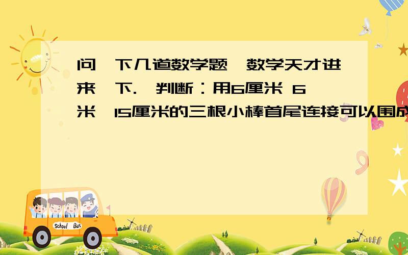 问一下几道数学题【数学天才进来一下.】判断：用6厘米 6米,15厘米的三根小棒首尾连接可以围成一个等腰三角形（）填空：3：（）=（）除以4=0.5=几分之六=（）%选择：一个圆柱的侧面展开