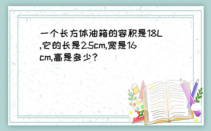 一个长方体油箱的容积是18L,它的长是25cm,宽是16cm,高是多少?