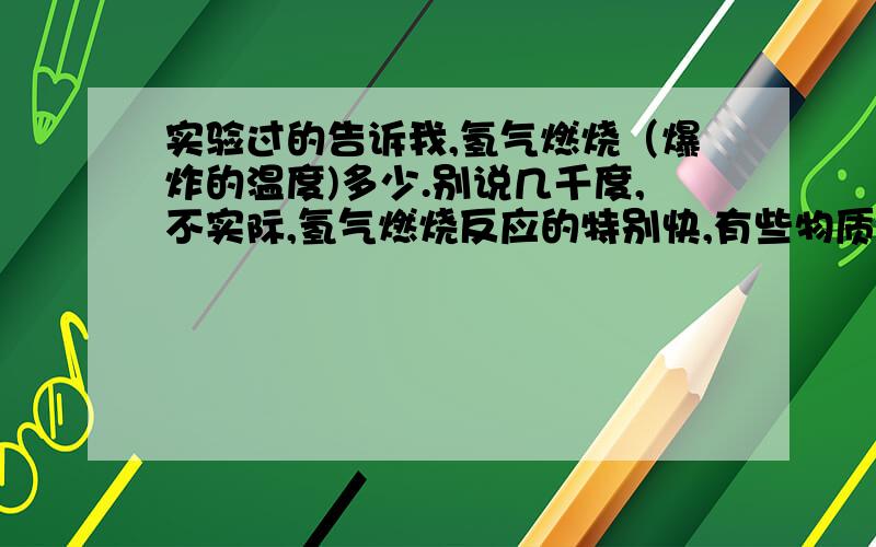 实验过的告诉我,氢气燃烧（爆炸的温度)多少.别说几千度,不实际,氢气燃烧反应的特别快,有些物质还没来得及反应,就已经被炸飞了.快告诉我,这结果很重要的,被骗人哟.