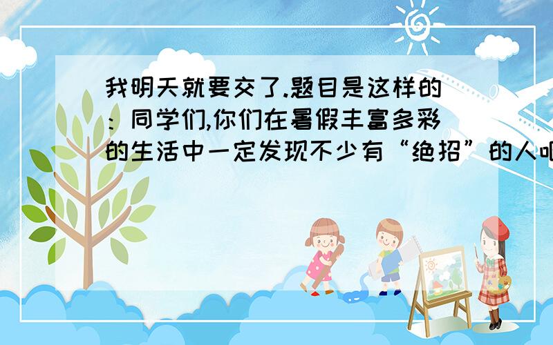 我明天就要交了.题目是这样的：同学们,你们在暑假丰富多彩的生活中一定发现不少有“绝招”的人吧,佩服他们吗?那就拿起你的笔来写写他们的本事.要求：450字左右.