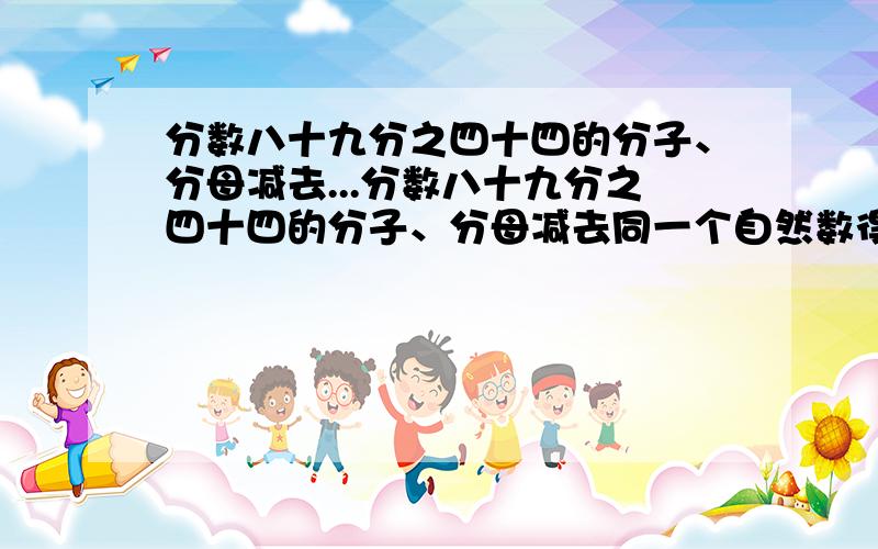 分数八十九分之四十四的分子、分母减去...分数八十九分之四十四的分子、分母减去同一个自然数得到一个新的分数,这个新的分数约分后是7分之2.这个自然数是多少?