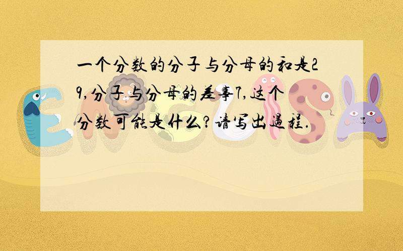 一个分数的分子与分母的和是29,分子与分母的差事7,这个分数可能是什么?请写出过程.