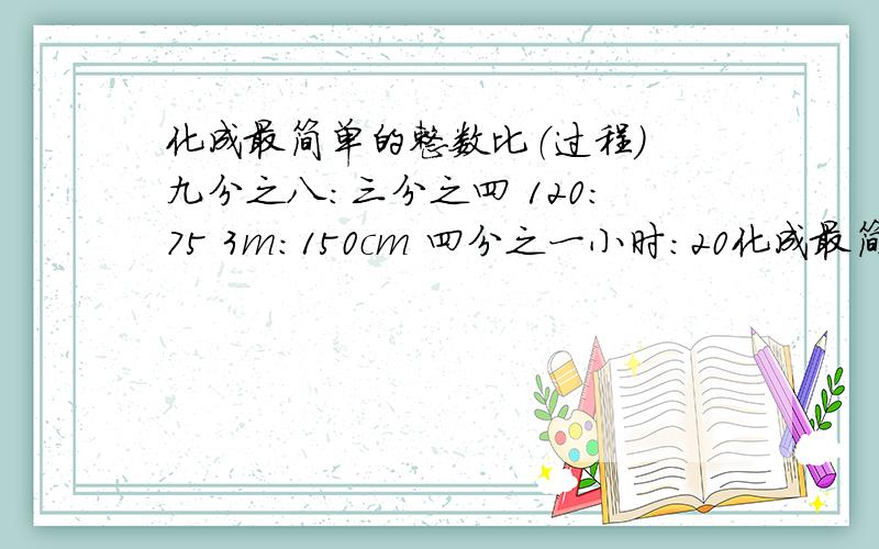 化成最简单的整数比（过程） 九分之八：三分之四 120：75 3m：150cm 四分之一小时：20化成最简单的整数比（过程）九分之八：三分之四120：753m：150cm四分之一小时：