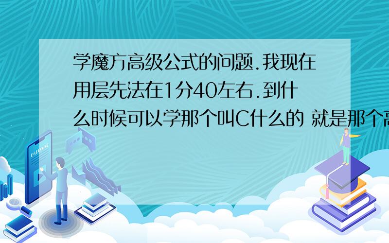 学魔方高级公式的问题.我现在用层先法在1分40左右.到什么时候可以学那个叫C什么的 就是那个高级公式9门功课伤不起啊.每周就1天假 还要写左右 最多抽出1到2个小时玩魔方把.平时可以稍微