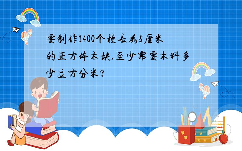 要制作1400个棱长为5厘米的正方体木块,至少需要木料多少立方分米?