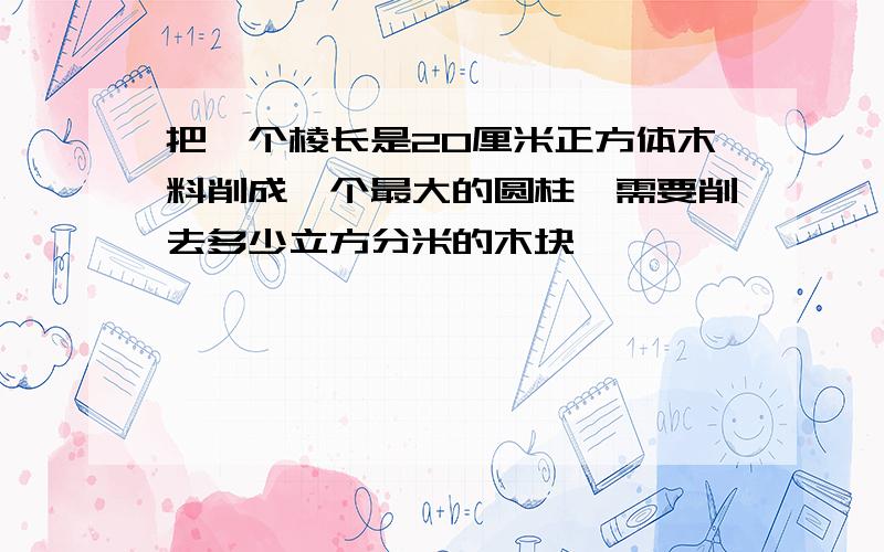 把一个棱长是20厘米正方体木料削成一个最大的圆柱,需要削去多少立方分米的木块