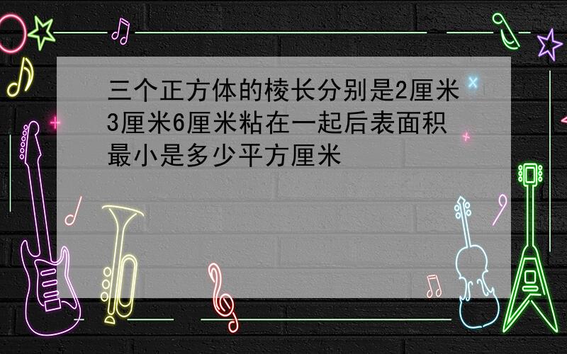 三个正方体的棱长分别是2厘米3厘米6厘米粘在一起后表面积最小是多少平方厘米