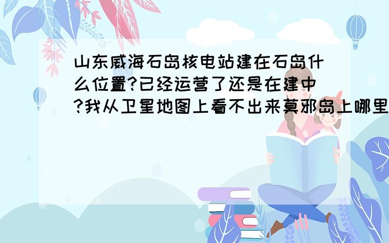 山东威海石岛核电站建在石岛什么位置?已经运营了还是在建中?我从卫星地图上看不出来莫邪岛上哪里像是在建,最近想买那的房子,不知道有没有影响