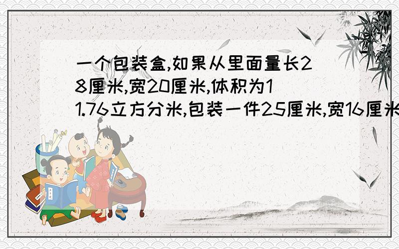 一个包装盒,如果从里面量长28厘米,宽20厘米,体积为11.76立方分米,包装一件25厘米,宽16厘米,高18厘米的器皿,是否可以装得下?怎么计算?请说明基本原理及其公式谢谢