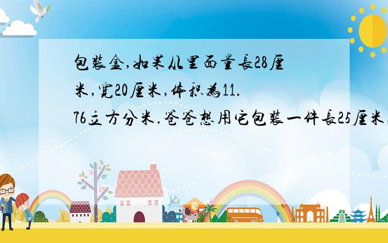 包装盒,如果从里面量长28厘米,宽20厘米,体积为11.76立方分米.爸爸想用它包装一件长25厘米,宽16厘米,高18厘米的玻璃皿,是否可以装下?为什么?