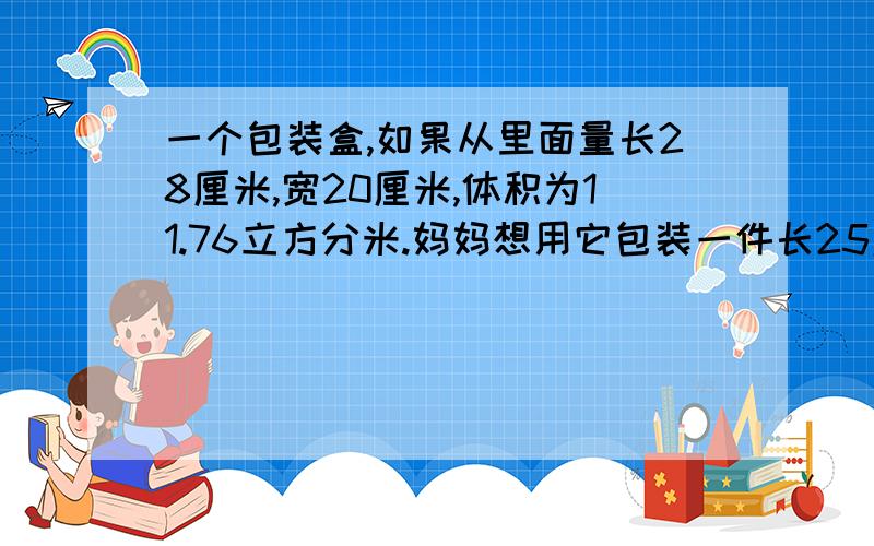 一个包装盒,如果从里面量长28厘米,宽20厘米,体积为11.76立方分米.妈妈想用它包装一件长25厘米,宽16厘米,高18厘米的玻璃器皿,是否可以装得下?