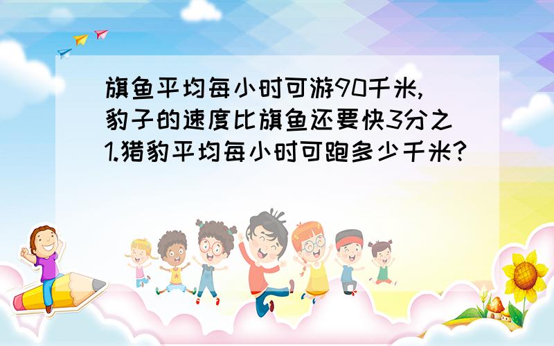 旗鱼平均每小时可游90千米,豹子的速度比旗鱼还要快3分之1.猎豹平均每小时可跑多少千米?